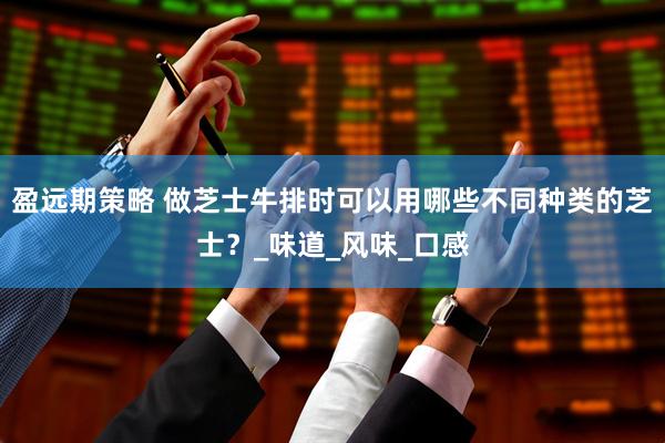 盈远期策略 做芝士牛排时可以用哪些不同种类的芝士？_味道_风味_口感