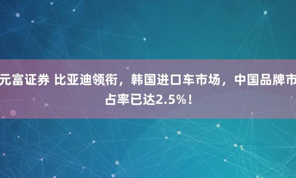 元富证券 比亚迪领衔，韩国进口车市场，中国品牌市占率已达2.5%！