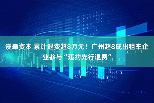 漢崋资本 累计退费超8万元！广州超8成出租车企业参与“违约先行退费”