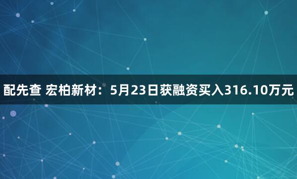 配先查 宏柏新材：5月23日获融资买入316.10万元