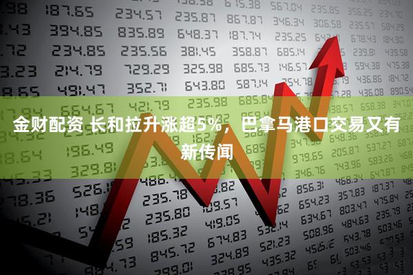 金财配资 长和拉升涨超5%，巴拿马港口交易又有新传闻
