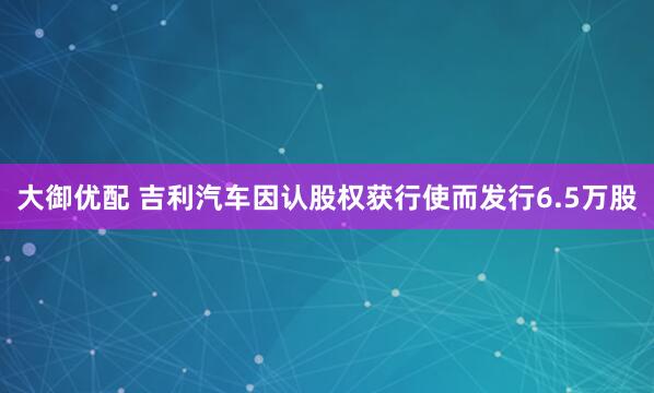 大御优配 吉利汽车因认股权获行使而发行6.5万股