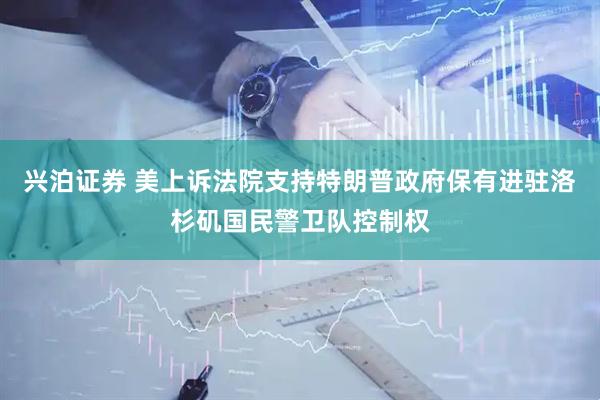 兴泊证券 美上诉法院支持特朗普政府保有进驻洛杉矶国民警卫队控制权