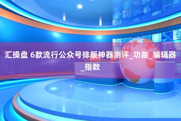 汇操盘 6款流行公众号排版神器测评_功能_编辑器_指数