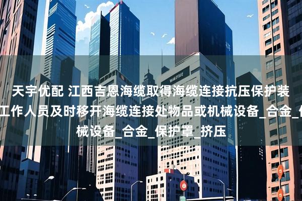 天宇优配 江西吉恩海缆取得海缆连接抗压保护装置专利，使工作人员及时移开海缆连接处物品或机械设备_合金_保护罩_挤压
