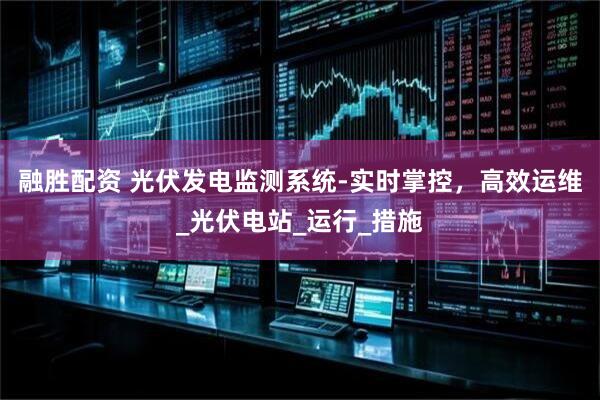 融胜配资 光伏发电监测系统-实时掌控，高效运维_光伏电站_运行_措施