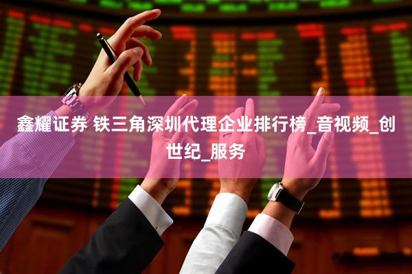 鑫耀证券 铁三角深圳代理企业排行榜_音视频_创世纪_服务