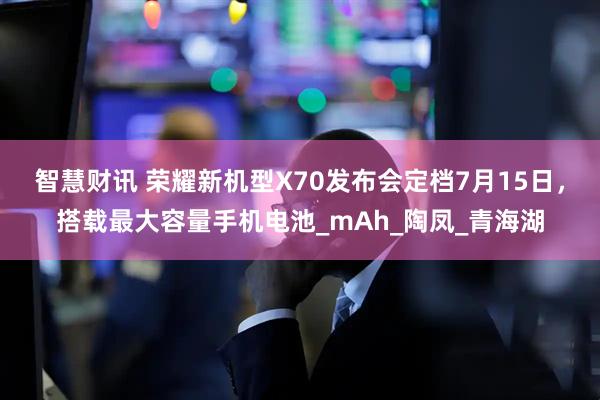 智慧财讯 荣耀新机型X70发布会定档7月15日，搭载最大容量手机电池_mAh_陶凤_青海湖