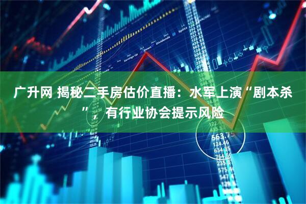 广升网 揭秘二手房估价直播：水军上演“剧本杀”，有行业协会提示风险