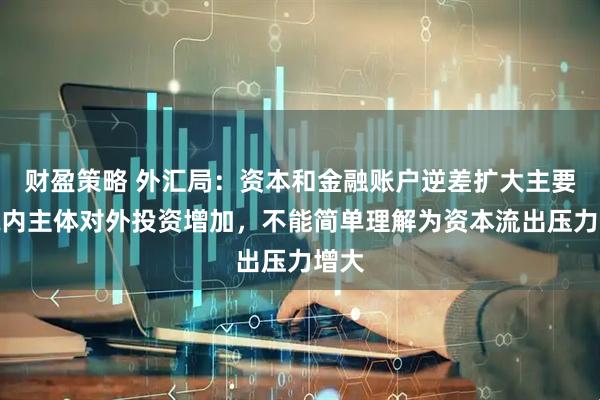 财盈策略 外汇局：资本和金融账户逆差扩大主要是境内主体对外投资增加，不能简单理解为资本流出压力增大