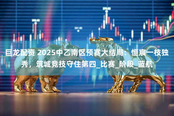 巨龙配资 2025中乙南区预赛大结局：恒宸一枝独秀，筑城竞技守住第四_比赛_阶段_蓝航