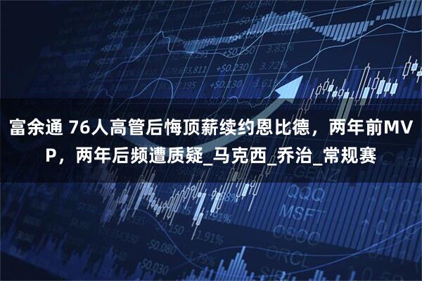 富余通 76人高管后悔顶薪续约恩比德，两年前MVP，两年后频遭质疑_马克西_乔治_常规赛