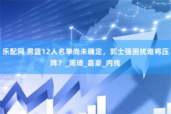 乐配网 男篮12人名单尚未确定，郭士强困扰谁将压阵？_周琦_嘉豪_内线