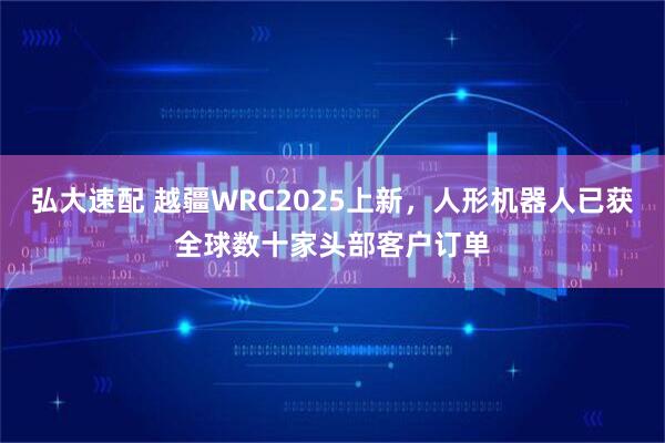 弘大速配 越疆WRC2025上新，人形机器人已获全球数十家头部客户订单