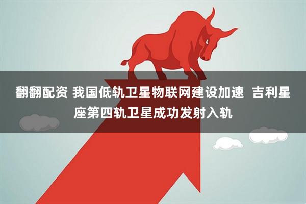 翻翻配资 我国低轨卫星物联网建设加速  吉利星座第四轨卫星成功发射入轨