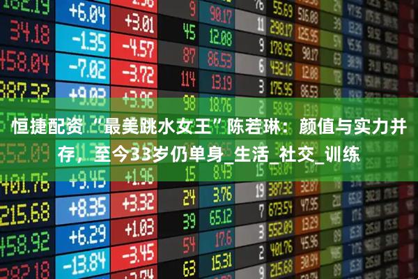 恒捷配资 “最美跳水女王”陈若琳：颜值与实力并存，至今33岁仍单身_生活_社交_训练