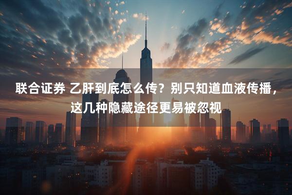 联合证券 乙肝到底怎么传？别只知道血液传播，这几种隐藏途径更易被忽视