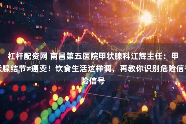杠杆配资网 南昌第五医院甲状腺科江辉主任：甲状腺结节≠癌变！饮食生活这样调，再教你识别危险信号