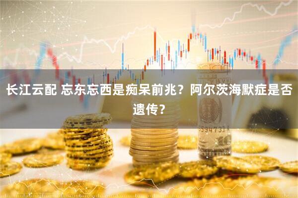 长江云配 忘东忘西是痴呆前兆？阿尔茨海默症是否遗传？