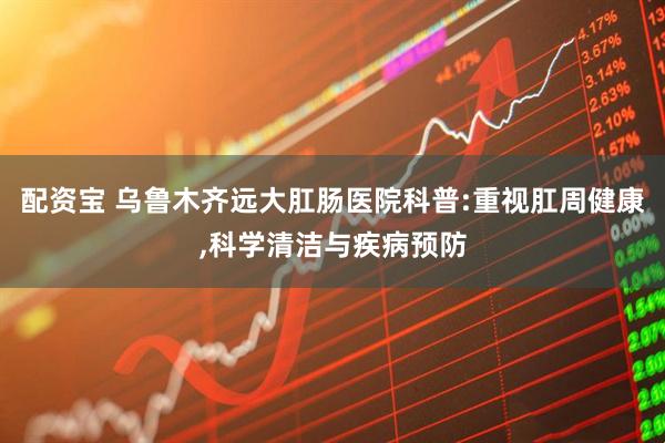 配资宝 乌鲁木齐远大肛肠医院科普:重视肛周健康,科学清洁与疾病预防