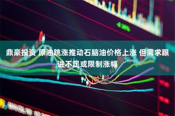 鼎豪投资 原油跳涨推动石脑油价格上涨 但需求跟进不足或限制涨幅
