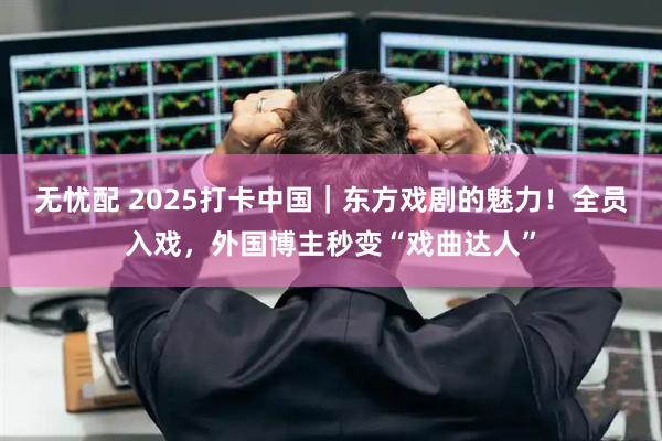 无忧配 2025打卡中国｜东方戏剧的魅力！全员入戏，外国博主秒变“戏曲达人”