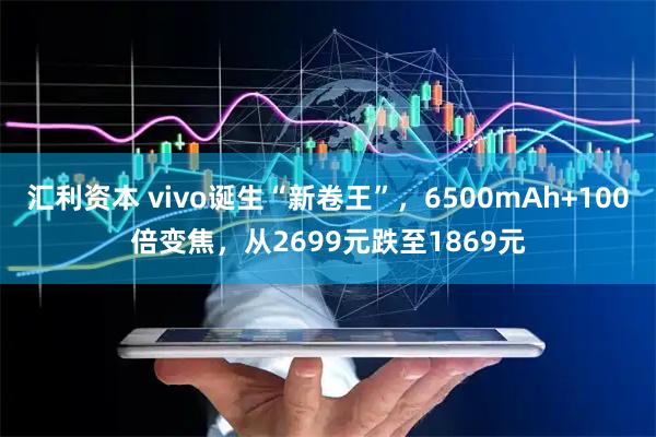 汇利资本 vivo诞生“新卷王”，6500mAh+100倍变焦，从2699元跌至1869元