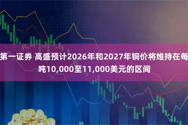 第一证券 高盛预计2026年和2027年铜价将维持在每吨10,000至11,000美元的区间