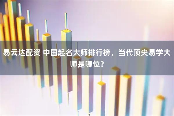 易云达配资 中国起名大师排行榜，当代顶尖易学大师是哪位？