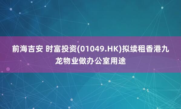 前海吉安 时富投资(01049.HK)拟续租香港九龙物业做办公室用途