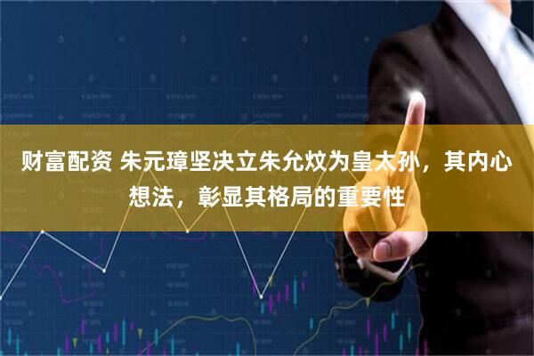 财富配资 朱元璋坚决立朱允炆为皇太孙，其内心想法，彰显其格局的重要性