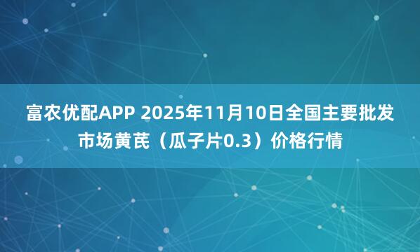 富农优配APP 2025年11月10日全国主要批发市场黄芪（瓜子片0.3）价格行情