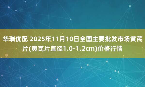 华瑞优配 2025年11月10日全国主要批发市场黄芪片(黄芪片直径1.0-1.2cm)价格行情