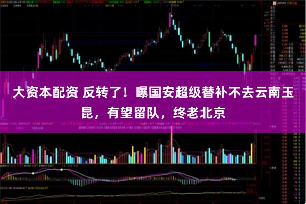 大资本配资 反转了!曝国安超级替补不去云南玉昆,有望留队,终老北京