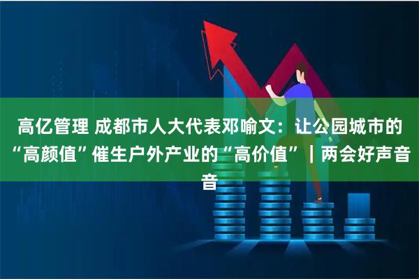 高亿管理 成都市人大代表邓喻文：让公园城市的“高颜值”催生户外产业的“高价值”｜两会好声音