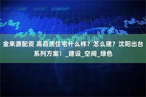 金来源配资 高品质住宅什么样?怎么建?沈阳出台系列方案!_建设_空间_绿色