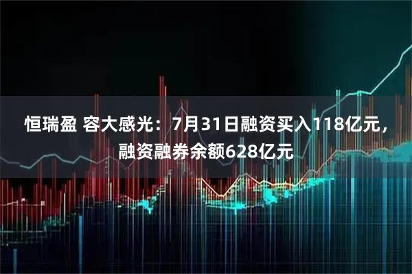 恒瑞盈 容大感光:7月31日融资买入118亿元,融资融券余额628亿元