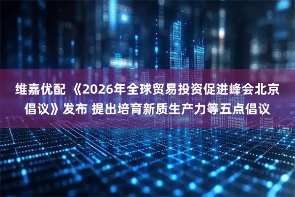 维嘉优配 《2026年全球贸易投资促进峰会北京倡议》发布 提出培育新质生产力等五点倡议