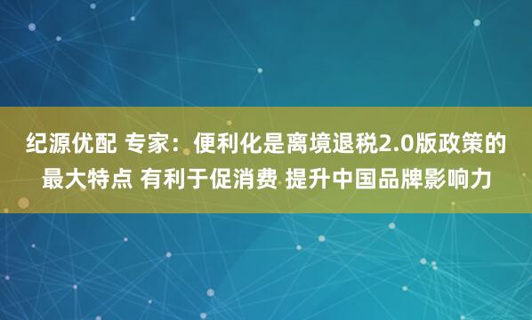 纪源优配 专家：便利化是离境退税2.0版政策的最大特点 有利于促消费 提升中国品牌影响力